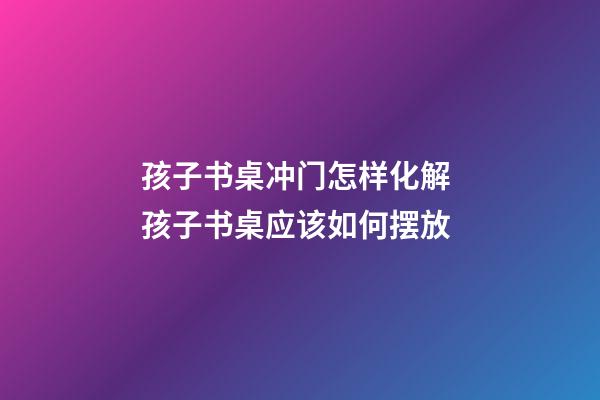 孩子书桌冲门怎样化解 孩子书桌应该如何摆放